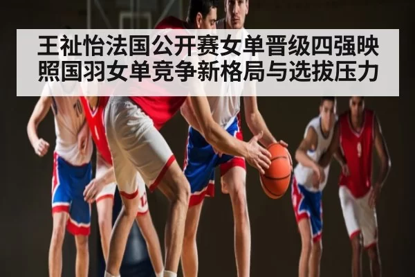 王祉怡法国公开赛女单晋级四强映照国羽女单竞争新格局与选拔压力
